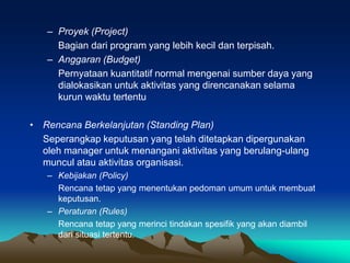 – Proyek (Project)
Bagian dari program yang lebih kecil dan terpisah.
– Anggaran (Budget)
Pernyataan kuantitatif normal mengenai sumber daya yang
dialokasikan untuk aktivitas yang direncanakan selama
kurun waktu tertentu
• Rencana Berkelanjutan (Standing Plan)
Seperangkap keputusan yang telah ditetapkan dipergunakan
oleh manager untuk menangani aktivitas yang berulang-ulang
muncul atau aktivitas organisasi.
– Kebijakan (Policy)
Rencana tetap yang menentukan pedoman umum untuk membuat
keputusan.
– Peraturan (Rules)
Rencana tetap yang merinci tindakan spesifik yang akan diambil
dari situasi tertentu.
 