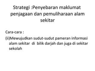 Strategi :Penyebaran maklumat  penjagaan dan pemuliharaan alam sekitar <ul><li>Cara-cara : </li></ul><ul><li>Mewujudkan su...