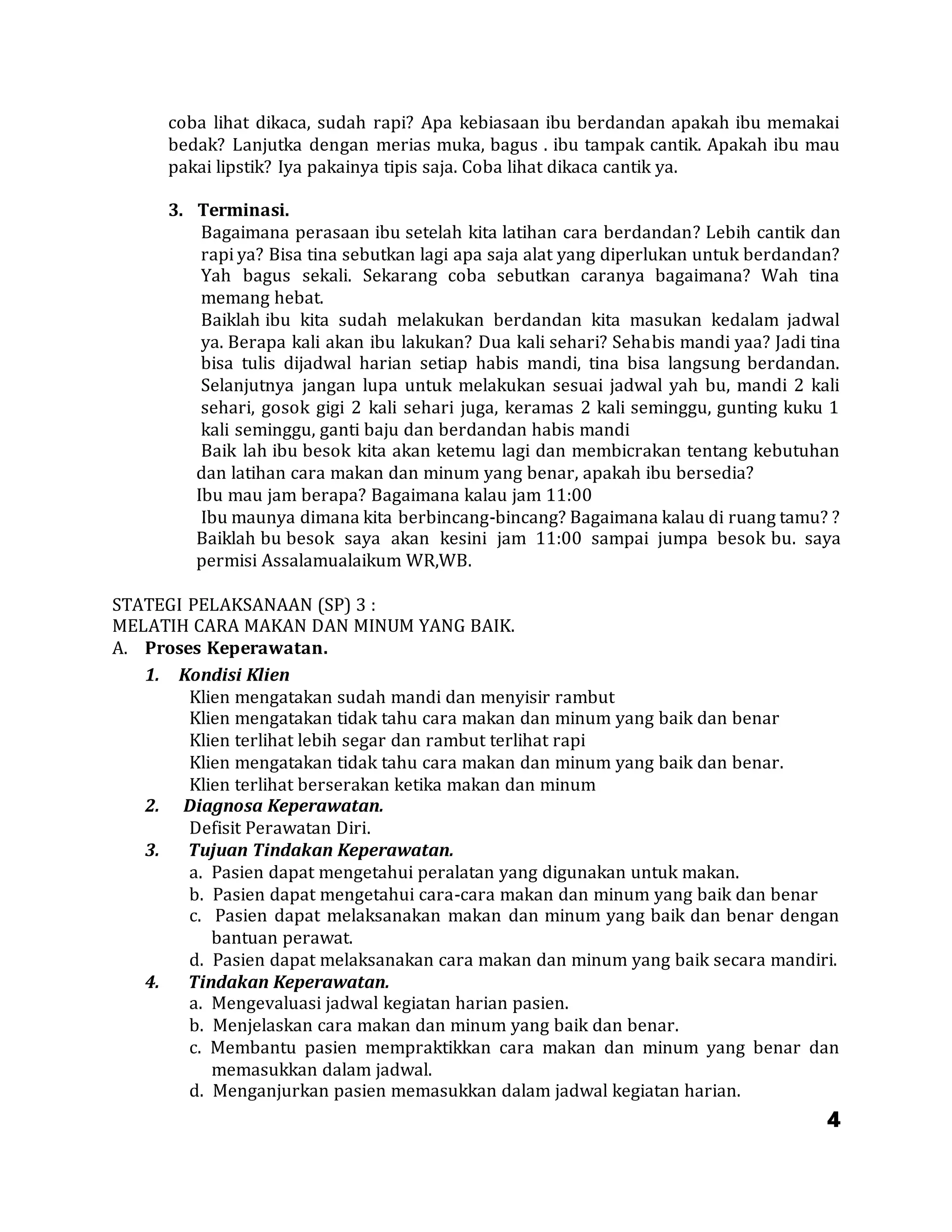 4
coba lihat dikaca, sudah rapi? Apa kebiasaan ibu berdandan apakah ibu memakai
bedak? Lanjutka dengan merias muka, bagus . ibu tampak cantik. Apakah ibu mau
pakai lipstik? Iya pakainya tipis saja. Coba lihat dikaca cantik ya.
3. Terminasi.
Bagaimana perasaan ibu setelah kita latihan cara berdandan? Lebih cantik dan
rapi ya? Bisa tina sebutkan lagi apa saja alat yang diperlukan untuk berdandan?
Yah bagus sekali. Sekarang coba sebutkan caranya bagaimana? Wah tina
memang hebat.
Baiklah ibu kita sudah melakukan berdandan kita masukan kedalam jadwal
ya. Berapa kali akan ibu lakukan? Dua kali sehari? Sehabis mandi yaa? Jadi tina
bisa tulis dijadwal harian setiap habis mandi, tina bisa langsung berdandan.
Selanjutnya jangan lupa untuk melakukan sesuai jadwal yah bu, mandi 2 kali
sehari, gosok gigi 2 kali sehari juga, keramas 2 kali seminggu, gunting kuku 1
kali seminggu, ganti baju dan berdandan habis mandi
Baik lah ibu besok kita akan ketemu lagi dan membicrakan tentang kebutuhan
dan latihan cara makan dan minum yang benar, apakah ibu bersedia?
Ibu mau jam berapa? Bagaimana kalau jam 11:00
Ibu maunya dimana kita berbincang-bincang? Bagaimana kalau di ruang tamu? ?
Baiklah bu besok saya akan kesini jam 11:00 sampai jumpa besok bu. saya
permisi Assalamualaikum WR,WB.
STATEGI PELAKSANAAN (SP) 3 :
MELATIH CARA MAKAN DAN MINUM YANG BAIK.
A. Proses Keperawatan.
1. Kondisi Klien
Klien mengatakan sudah mandi dan menyisir rambut
Klien mengatakan tidak tahu cara makan dan minum yang baik dan benar
Klien terlihat lebih segar dan rambut terlihat rapi
Klien mengatakan tidak tahu cara makan dan minum yang baik dan benar.
Klien terlihat berserakan ketika makan dan minum
2. Diagnosa Keperawatan.
Defisit Perawatan Diri.
3. Tujuan Tindakan Keperawatan.
a. Pasien dapat mengetahui peralatan yang digunakan untuk makan.
b. Pasien dapat mengetahui cara-cara makan dan minum yang baik dan benar
c. Pasien dapat melaksanakan makan dan minum yang baik dan benar dengan
bantuan perawat.
d. Pasien dapat melaksanakan cara makan dan minum yang baik secara mandiri.
4. Tindakan Keperawatan.
a. Mengevaluasi jadwal kegiatan harian pasien.
b. Menjelaskan cara makan dan minum yang baik dan benar.
c. Membantu pasien mempraktikkan cara makan dan minum yang benar dan
memasukkan dalam jadwal.
d. Menganjurkan pasien memasukkan dalam jadwal kegiatan harian.
 