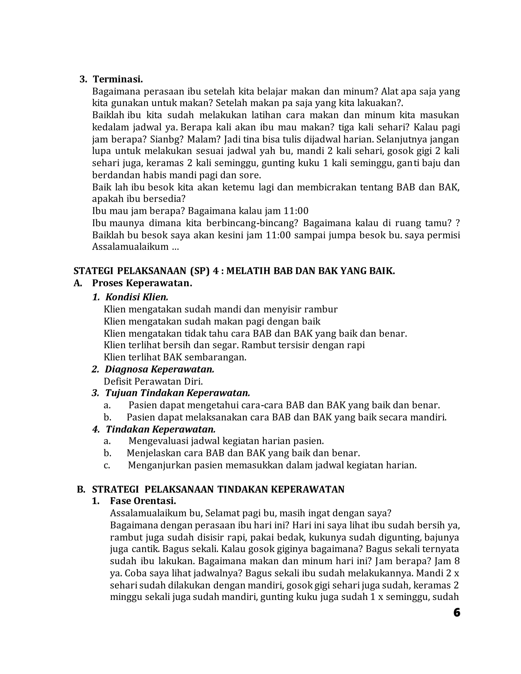 6
3. Terminasi.
Bagaimana perasaan ibu setelah kita belajar makan dan minum? Alat apa saja yang
kita gunakan untuk makan? Setelah makan pa saja yang kita lakuakan?.
Baiklah ibu kita sudah melakukan latihan cara makan dan minum kita masukan
kedalam jadwal ya. Berapa kali akan ibu mau makan? tiga kali sehari? Kalau pagi
jam berapa? Sianbg? Malam? Jadi tina bisa tulis dijadwal harian. Selanjutnya jangan
lupa untuk melakukan sesuai jadwal yah bu, mandi 2 kali sehari, gosok gigi 2 kali
sehari juga, keramas 2 kali seminggu, gunting kuku 1 kali seminggu, ganti baju dan
berdandan habis mandi pagi dan sore.
Baik lah ibu besok kita akan ketemu lagi dan membicrakan tentang BAB dan BAK,
apakah ibu bersedia?
Ibu mau jam berapa? Bagaimana kalau jam 11:00
Ibu maunya dimana kita berbincang-bincang? Bagaimana kalau di ruang tamu? ?
Baiklah bu besok saya akan kesini jam 11:00 sampai jumpa besok bu. saya permisi
Assalamualaikum …
STATEGI PELAKSANAAN (SP) 4 : MELATIH BAB DAN BAK YANG BAIK.
A. Proses Keperawatan.
1. Kondisi Klien.
Klien mengatakan sudah mandi dan menyisir rambur
Klien mengatakan sudah makan pagi dengan baik
Klien mengatakan tidak tahu cara BAB dan BAK yang baik dan benar.
Klien terlihat bersih dan segar. Rambut tersisir dengan rapi
Klien terlihat BAK sembarangan.
2. Diagnosa Keperawatan.
Defisit Perawatan Diri.
3. Tujuan Tindakan Keperawatan.
a. Pasien dapat mengetahui cara-cara BAB dan BAK yang baik dan benar.
b. Pasien dapat melaksanakan cara BAB dan BAK yang baik secara mandiri.
4. Tindakan Keperawatan.
a. Mengevaluasi jadwal kegiatan harian pasien.
b. Menjelaskan cara BAB dan BAK yang baik dan benar.
c. Menganjurkan pasien memasukkan dalam jadwal kegiatan harian.
B. STRATEGI PELAKSANAAN TINDAKAN KEPERAWATAN
1. Fase Orentasi.
Assalamualaikum bu, Selamat pagi bu, masih ingat dengan saya?
Bagaimana dengan perasaan ibu hari ini? Hari ini saya lihat ibu sudah bersih ya,
rambut juga sudah disisir rapi, pakai bedak, kukunya sudah digunting, bajunya
juga cantik. Bagus sekali. Kalau gosok giginya bagaimana? Bagus sekali ternyata
sudah ibu lakukan. Bagaimana makan dan minum hari ini? Jam berapa? Jam 8
ya. Coba saya lihat jadwalnya? Bagus sekali ibu sudah melakukannya. Mandi 2 x
sehari sudah dilakukan dengan mandiri, gosok gigi sehari juga sudah, keramas 2
minggu sekali juga sudah mandiri, gunting kuku juga sudah 1 x seminggu, sudah
 