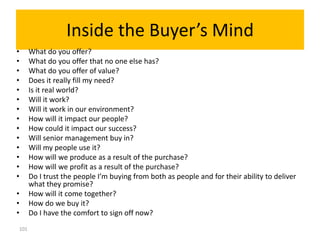 Inside the Buyer’s Mind
•     What do you offer?
•     What do you offer that no one else has?
•     What do you offer of value?
•     Does it really fill my need?
•     Is it real world?
•     Will it work?
•     Will it work in our environment?
•     How will it impact our people?
•     How could it impact our success?
•     Will senior management buy in?
•     Will my people use it?
•     How will we produce as a result of the purchase?
•     How will we profit as a result of the purchase?
•     Do I trust the people I’m buying from both as people and for their ability to deliver
      what they promise?
•     How will it come together?
•     How do we buy it?
•     Do I have the comfort to sign off now?
101
 