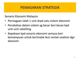 PEMASARAN STRATEGIK

Senario Ekonomi Malaysia
• Perniagaan ialah 1 unit drpd satu sistem ekonomi
• Perubahan dalam sistem yg besar beri kesan kpd
  unit-unit sekeliling
• Kepekaan kpd senario ekonomi semasa beri
  kemampuan untuk bertindak ikut rentak sealiran dgn
  ekonomi




                                                   33
 