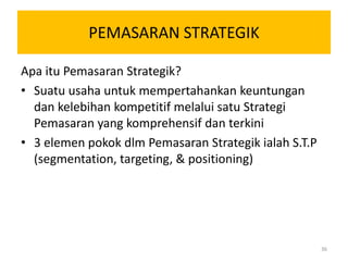 PEMASARAN STRATEGIK

Apa itu Pemasaran Strategik?
• Suatu usaha untuk mempertahankan keuntungan
  dan kelebihan kompetitif melalui satu Strategi
  Pemasaran yang komprehensif dan terkini
• 3 elemen pokok dlm Pemasaran Strategik ialah S.T.P
  (segmentation, targeting, & positioning)




                                                       36
 