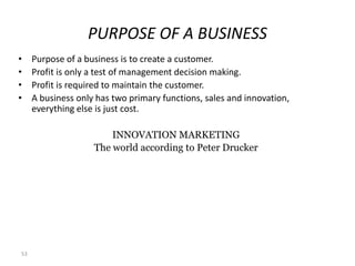 PURPOSE OF A BUSINESS
•    Purpose of a business is to create a customer.
•    Profit is only a test of management decision making.
•    Profit is required to maintain the customer.
•    A business only has two primary functions, sales and innovation,
     everything else is just cost.

                        INNOVATION MARKETING
                    The world according to Peter Drucker




53
 