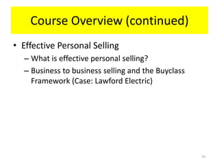 Course Overview (continued)
• Effective Personal Selling
  – What is effective personal selling?
  – Business to business selling and the Buyclass
    Framework (Case: Lawford Electric)




                                                    61
 
