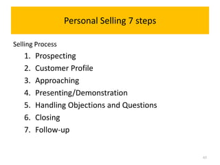 Personal Selling 7 steps

Selling Process
   1.   Prospecting
   2.   Customer Profile
   3.   Approaching
   4.   Presenting/Demonstration
   5.   Handling Objections and Questions
   6.   Closing
   7.   Follow-up


                                             65
 
