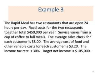 Example 3

The Rapid Meal has two restaurants that are open 24
hours per day. Fixed costs for the two restaurants
together total $450,000 per year. Service varies from a
cup of coffee to full meals. The average sales check for
each customer is $8.00. The average cost of food and
other variable costs for each customer is $3.20. The
income tax rate is 30%. Target net income is $105,000.




                                                           71
 