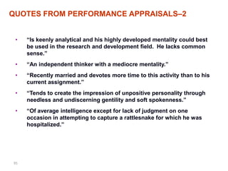 QUOTES FROM PERFORMANCE APPRAISALS–2


 •   ―Is keenly analytical and his highly developed mentality could best
     be used in the research and development field. He lacks common
     sense.‖
 •   ―An independent thinker with a mediocre mentality.‖
 •   ―Recently married and devotes more time to this activity than to his
     current assignment.‖
 •   ―Tends to create the impression of unpositive personality through
     needless and undiscerning gentility and soft spokenness.‖
 •   ―Of average intelligence except for lack of judgment on one
     occasion in attempting to capture a rattlesnake for which he was
     hospitalized.‖




95
 
