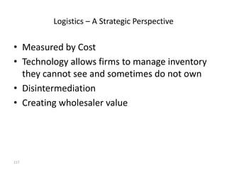 Logistics – A Strategic Perspective

• Measured by Cost
• Technology allows firms to manage inventory
  they cannot see and sometimes do not own
• Disintermediation
• Creating wholesaler value




117
 