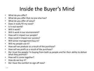 Inside the Buyer’s Mind
•     What do you offer?
•     What do you offer that no one else has?
•     What do you offer of value?
•     Does it really fill my need?
•     Is it real world?
•     Will it work?
•     Will it work in our environment?
•     How will it impact our people?
•     How could it impact our success?
•     Will senior management buy in?
•     Will my people use it?
•     How will we produce as a result of the purchase?
•     How will we profit as a result of the purchase?
•     Do I trust the people I’m buying from both as people and for their ability to deliver
      what they promise?
•     How will it come together?
•     How do we buy it?
•     Do I have the comfort to sign off now?
119
 