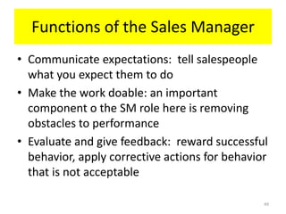 Functions of the Sales Manager
• Communicate expectations: tell salespeople
  what you expect them to do
• Make the work doable: an important
  component o the SM role here is removing
  obstacles to performance
• Evaluate and give feedback: reward successful
  behavior, apply corrective actions for behavior
  that is not acceptable

                                                49
 