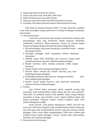 2) Harga yang lebih murah dan bisa ditawar.
3) Lokasi yang lebih cocok, lebih dekat, lebih cepat.
4) Seleksi barang dan jasa yang lebih menarik.
5) Pelayanan yang lebih menarik dan lebih memuaskan konsumen.
6) Kecepatan, baik dalam pelayanan maupun dalam penyaluran barang.
Oleh sebab itu, menurut Zimmerer (1996: 117), bagi usaha baru. sangatlah
cocok untuk menerapkan strategi market driven. Strategi ini dibangun berdasarkan
enam pondasi:
1) Orientasi konsumen.
Usaha baru yang berhasil pada umumnya memusatkan perhatian pada
pengembangan sikap yang berorientasi kepada kepuasan stakeholder
(stakeholder satisfaction). Dalam pemasaran, orientasi itu tentunya kepada
kepuasan pelanggan dengan prinsip-prinsip pokok sebagai berikut:
a. Bila ada pelanggan yang merasa kurang puas, penuhilah secepat mungkin
kekurangan tersebut.
b. Doronglah pelanggan untuk mengajukan keluhan bilakurang
memuaskan.
c. Mintalah umpan balik (feed-back) dari karyawan tentang upaya
perbaikan pelayanan yang harus diberikan kepada pelanggan.
d. Buatlah komitmen untuk membuat pelayanan terbaik kepada
konsumen.
e. Izinkan manajer untuk menunggu.pelanggan temporer.
f. Hati-hati dalam memilih dan melatih seseorang yang akan
berhubungan dengan pelanggan.
g. Kembangkan pelayanan bagi karyawan, sehingga komunikasi betul-
betul mengarah pada pelanggan.
h. Berikan insentif kepada karyawan yang betul-betul memberikan
pelayanan istimewa kepada pelanggan.
2) Kualitas.
Agar berhasil dalam persaingan global, sangatlah penting bagi
perusahaan untuk memperhatikan kualitas barang dan jasa serta pelayanan.
Akhir-akhir ini, perbaikan kualitas telah dijadikan tujuan strategi beberapa
perusahaan di dunia, yang kemudian secara. integral dijadikan bagian dari
budaya perusahaan. Perbaikan kualitas tersebut terangkum dalam Total
Quality Management (TQM).
Secara filosofis, Total Quality Management (TQM), nilai-nilai dan
kerja keras tidak hanya ditujukan untuk mempertahankan kualitas barang dan
jasa tetapi juga untuk mempertahankan kualitas usaha dan pelayanan kepada
pelanggan. Kunci utama dalam mengembangkan TQM justru. terletak pada
perhatian khusus kepada pelanggan. Artinya,’ kualitas harus mencerminkan
kebutuhan dan keinginan pelanggan.
3) Kenyamanan dan kesenangan.
 