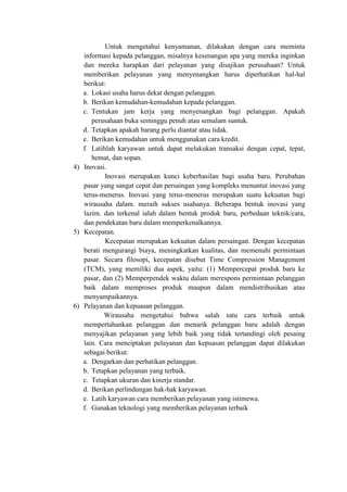 Untuk mengetahui kenyamanan, dilakukan dengan cara meminta
informasi kepada pelanggan, misalnya kesenangan apa yang mereka inginkan
dan mereka harapkan dari pelayanan yang disajikan perusahaan? Untuk
memberikan pelayanan yang menyenangkan harus diperhatikan hal-hal
berikut:
a. Lokasi usaha harus dekat dengan pelanggan.
b. Berikan kemudahan-kemudahan kepada pelanggan.
c. Tentukan jam kerja yang menyenangkan bagi pelanggan. Apakah
perusahaan buka seminggu penuh atau semalam suntuk.
d. Tetapkan apakah barang perlu diantar atau tidak.
e. Berikan kemudahan untuk menggunakan cara kredit.
f. Latihlah karyawan untuk dapat melakukan transaksi dengan cepat, tepat,
hemat, dan sopan.
4) Inovasi.
Inovasi merupakan kunci keberhasilan bagi usaha baru. Perubahan
pasar yang sangat cepat dan persaingan yang kompleks menuntut inovasi yang
terus-menerus. Inovasi yang terus-menerus merupakan suatu kekuatan bagi
wirausaha dalam. meraih sukses usahanya. Beberapa bentuk inovasi yang
lazim. dan terkenal ialah dalam bentuk produk baru, perbedaan teknik/cara,
dan pendekatan baru dalam memperkenalkannya.
5) Kecepatan.
Kecepatan merupakan kekuatan dalam persaingan. Dengan kecepatan
berati mengurangi biaya, meningkatkan kualitas, dan memenuhi permintaan
pasar. Secara filosopi, kecepatan disebut Time Compression Management
(TCM), yang memiliki dua aspek, yaitu: (1) Mempercepat produk baru ke
pasar, dan (2) Memperpendek waktu dalam merespons permintaan pelanggan
baik dalam memproses produk maupun dalam mendistribusikan atau
menyampaikannya.
6) Pelayanan dan kepuasan pelanggan.
Wirausaha mengetahui bahwa salah satu cara terbaik untuk
mempertahankan pelanggan dan menarik pelanggan baru adalah dengan
menyajikan pelayanan yang lebih baik yang tidak tertandingi oleh pesaing
lain. Cara menciptakan pelayanan dan kepuasan pelanggan dapat dilakukan
sebagai berikut:
a. Dengarkan dan perhatikan pelanggan.
b. Tetapkan pelayanan yang terbaik.
c. Tetapkan ukuran dan kinerja standar.
d. Berikan perlindungan hak-hak karyawan.
e. Latih karyawan cara memberikan pelayanan yang istimewa.
f. Gunakan teknologi yang memberikan pelayanan terbaik
 