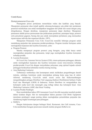 Contoh Kasus
Strategi pemasaran Coca-cola
Penanganan proses pertukaran memerlukan waktu dan keahlian yang banyak.
Manajemen pemasaran akan terjadi apabila sekurang-kurangnya satu pihak dari pertukaran
potensial memikirkan cara untuk mendapatkan tanggapan dari pihak lain sesuai dengan yang
diinginkannya. Dengan demikian, manajemen pemasaran dapat diartikan: Manajemen
pemasaran adalah proses perencanaan dan pelaksanaan pemikiran, penetapan harga, promosi
serta penyaluran gagasan, barang dan jasa untuk menciptakan pertukaran yang memuaskan
tujuan-tujuan individu dan organisasi (Kotler, 1997).
Manajemen Pemasaran Coca Cola :Coca-Cola memiliki beberapa program untuk
mendukung penjualan dan pemasaran produk-produknya. Program tersebut bertujuan untuk
meningkatkan kepuasan dan loyalitas konsumen, yaitu:
a. Program Promosi
Mereka mempunyai program promosi yang beragam, yang tidak hanya untuk
meningkatkan penjualan dan pemasaran, tetapi juga meningkatkan loyalitas konsumen
terhadap produk.
b. Layanan Konsumen
Di Coca-Cola, Customer Service System (CSS), sistem pelayanan pelanggan, didesain
untuk meningkatkan kepuasan dan loyalitas konsumen secara terus-menerus terhadap
produk-produk Coca-Cola dengan menyediakan pelayanan yang optimal kepada seluruh
pelanggan berdasarkan kebutuhan mereka masing-masing.
c. Area Marketing Contractor
Terbatasnya sumberdaya dan kemampuan untuk melakukan pengembangan daerah
tertentu, sekaligus komitmen untuk menciptakan peluang kerja yang luas di sektor
informal, mendorong Coca-Cola untuk secara serius dan berkesinambungan
mengembangkan jaringan Distribusi Tak Langsung (Indirect Distribution) berbasis Usaha
Kecil dan Menengah (UKM) di Indonesia. Sistem Distribusi ini mengandalkan dua
kelompok usaha kecil dan menengah yang terbagi dalam dua kelompok besar: Area
Marketing Contractor (AMC) dan Street Vending.
d. Layanan Produk Pendingin
Riset membuktikan bahwa 90% konsumen Coca-Cola ebih menyukai membeli produk
dalam keadaan dingin. Hal ini menunjukkan bahwa peranan Cold Drink Equipment
(peralatan pendingin) sangat penting dalam meningkatkan pertumbuhan penjualan dan
mendorong tingkat keuntungan para pelanggan.
e. HoReCa
Dengan bekerjasama dengan berbagai Hotel, Restaurant, dan Café ternama, Coca-
Cola memberikan beragam penawaran menarik melalui program HoReCa ini
 