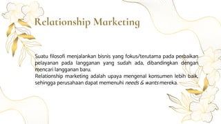 Relationship Marketing
Suatu filosofi menjalankan bisnis yang fokus/terutama pada perbaikan
pelayanan pada langganan yang sudah ada, dibandingkan dengan
mencari langganan baru.
Relationship marketing adalah upaya mengenal konsumen lebih baik,
sehingga perusahaan dapat memenuhi needs & wants mereka.
 