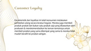 Customer Loyalty
Karakteristik dari loyalitas ini ialah konsumen melakukan
pembelian ulang secara teratur/regular. Mereka juga membeli
produk-produk lain bukan satu produk saja yang ditawarkan oleh
produsen & merekomendasikan ke teman-temannya untuk
membeli produk yang sama ditempat yang sama & mereka tidak
mudah beralih ke produk saingan.
 