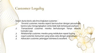Customer Loyalty
Dalam dunia bisnis ada lima tingkatan customer :
1. Terrorist customer, mereka seperti bermusuhan dengan perusahaan
karena suka mengungkapkan cerita tidak baik tentang perusahaan.
2. Transactional customer, mereka berhubungan hanya sebatas
transaksi saja.
3. Relationship customer, mereka yang melakukan repeat buying.
4. Loyal customer, konsumen yang selalu setia dengan perusahaan.
5. Advocator customer, pelanggan istimewa & excellent.
 