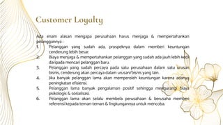 Customer Loyalty
Ada enam alasan mengapa perusahaan harus menjaga & mempertahankan
pelanggannya :
1. Pelanggan yang sudah ada, prospeknya dalam memberi keuntungan
cenderung lebih besar.
2. Biaya menjaga & mempertahankan pelanggan yang sudah ada jauh lebih kecil
daripada mencari pelanggan baru.
3. Pelanggan yang sudah percaya pada satu perusahaan dalam satu urusan
bisnis, cenderung akan percaya dalam urusan/bisnis yang lain.
4. Jika banyak pelanggan lama akan memperoleh keuntungan karena adanya
peningkatan efisiensi.
5. Pelanggan lama banyak pengalaman positif sehingga mengurangi biaya
psikologis & sosialisasi.
6. Pelanggan lama akan selalu membela perusahaan & berusaha memberi
referensi kepada teman-teman & lingkungannya untuk mencoba.
 