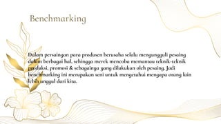 Dalam persaingan para produsen berusaha selalu mengungguli pesaing
dalam berbagai hal, sehingga merek mencoba memantau teknik-teknik
produksi, promosi & sebagainya yang dilakukan oleh pesaing. Jadi
benchmarking ini merupakan seni untuk mengetahui mengapa orang lain
lebih unggul dari kita.
Benchmarking
 