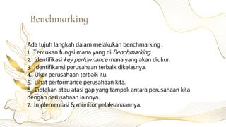 Ada tujuh langkah dalam melakukan benchmarking :
1. Tentukan fungsi mana yang di Benchmarking.
2. Identifikasi key performance mana yang akan diukur.
3. Identifikansi perusahaan terbaik dikelasnya.
4. Ukur perusahaan terbaik itu.
5. Lihat performance perusahaan kita.
6. Ciptakan atau atasi gap yang tampak antara perusahaan kita
dengan perusahaan lainnya.
7. Implementasi & monitor pelaksanaannya.
Benchmarking
 