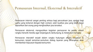 Pemasaran Internal, Eksternal & Interaktif
Pemasaran internal sangat penting artinya bagi perusahaan jasa, apalagi bagi
usaha yang terkenal dengan high contact, ialah kualitas jasa yang tidak dapat
dipisahkan dari orang yang menghasilkan jasa tersebut.
Pemasaran eksternal, mengarahkan kegiatan pemasaran ke publik, dalam
rangka menarik mereka agar terpengaruh, berkunjung, & melakukan transaksi.
Pemasaran interaktif terjadi dalam rangka hubungan antara karyawan &
konsumen, terjadi sentuhan-sentuhan, dialog, layanan yang diharapkan akan
memberikan kepuasan kepada konsumen.
 