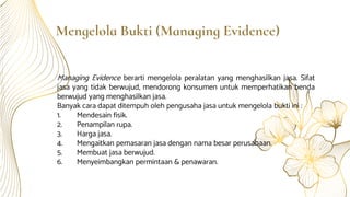 Mengelola Bukti (Managing Evidence)
Managing Evidence berarti mengelola peralatan yang menghasilkan jasa. Sifat
jasa yang tidak berwujud, mendorong konsumen untuk memperhatikan benda
berwujud yang menghasilkan jasa.
Banyak cara dapat ditempuh oleh pengusaha jasa untuk mengelola bukti ini :
1. Mendesain fisik.
2. Penampilan rupa.
3. Harga jasa.
4. Mengaitkan pemasaran jasa dengan nama besar perusahaan.
5. Membuat jasa berwujud.
6. Menyeimbangkan permintaan & penawaran.
 