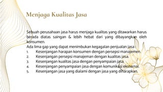 Menjaga Kualitas Jasa
Sebuah perusahaan jasa harus menjaga kualitas yang ditawarkan harus
berada diatas saingan & lebih hebat dari yang dibayangkan oleh
konsumen.
Ada lima gap yang dapat menimbukan kegagalan penjualan jasa :
1. Kesenjangan harapan konsumen dengan persepsi manajemen.
2. Kesenjangan persepsi manajeman dengan kualitas jasa.
3. Kesenjangan kualitas jasa dengan penyampaian jasa.
4. Kesenjangan penyampaian jasa dengan komunikasi eksternal.
5. Kesenjangan jasa yang dialami dengan jasa yang diharapkan.
 