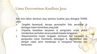 Lima Determinan Kualitas Jasa
Ada lima faktor dominan atau penentu kualitas jasa disingkat TERRA
yaitu:
1. Tangible (berwujud), berupa penampilan fisik, peralatan &
berbagai materi kominikasi yang baik.
2. Empathy, kesediaan karyawan & pengusaha untuk peduli
memberikan perhatian secara pribadi kepada langganan.
3. Responsiveness (cepat tanggap), kemauan dari karyawan &
pengusaha untuk membantu pelanggan & memberikan jasa
dengan cepat serta mendengar & mengatasi keluhan dari
konsumen.
 