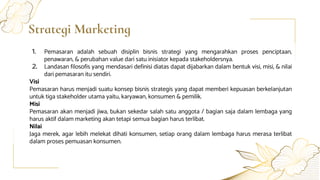 Strategi Marketing
1. Pemasaran adalah sebuah disiplin bisnis strategi yang mengarahkan proses penciptaan,
penawaran, & perubahan value dari satu inisiator kepada stakeholdersnya.
2. Landasan filosofis yang mendasari definisi diatas dapat dijabarkan dalam bentuk visi, misi, & nilai
dari pemasaran itu sendiri.
Visi
Pemasaran harus menjadi suatu konsep bisnis strategis yang dapat memberi kepuasan berkelanjutan
untuk tiga stakeholder utama yaitu, karyawan, konsumen & pemilik.
Misi
Pemasaran akan menjadi jiwa, bukan sekedar salah satu anggota / bagian saja dalam lembaga yang
harus aktif dalam marketing akan tetapi semua bagian harus terlibat.
Nilai
Jaga merek, agar lebih melekat dihati konsumen, setiap orang dalam lembaga harus merasa terlibat
dalam proses pemuasan konsumen.
 