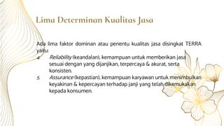 Lima Determinan Kualitas Jasa
Ada lima faktor dominan atau penentu kualitas jasa disingkat TERRA
yaitu:
4. Reliability (keandalan), kemampuan untuk memberikan jasa
sesuai dengan yang dijanjikan, terpercaya & akurat, serta
konsisten.
5. Assurance (kepastian), kemampuan karyawan untuk menimbulkan
keyakinan & kepercayan terhadap janji yang telah dikemukakan
kepada konsumen.
 