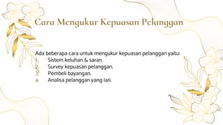 Cara Mengukur Kepuasan Pelanggan
Ada beberapa cara untuk mengukur kepuasan pelanggan yaitu:
1. Sistem keluhan & saran.
2. Survey kepuasan pelanggan.
3. Pembeli bayangan.
4. Analisa pelanggan yang lari.
 
