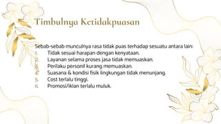 Timbulnya Ketidakpuasan
Sebab-sebab munculnya rasa tidak puas terhadap sesuatu antara lain:
1. Tidak sesuai harapan dengan kenyataan.
2. Layanan selama proses jasa tidak memuaskan.
3. Perilaku personil kurang memuaskan.
4. Suasana & kondisi fisik lingkungan tidak menunjang.
5. Cost terlalu tinggi.
6. Promosi/iklan terlalu muluk.
 