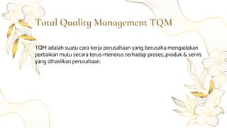 Total Quality Management TQM
TQM adalah suatu cara kerja perusahaan yang berusaha mengadakan
perbaikan mutu secara terus-menerus terhadap proses, produk & servis
yang dihasilkan perusahaan.
 