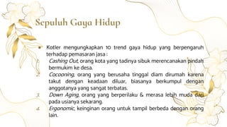Sepuluh Gaya Hidup
● Kotler mengungkapkan 10 trend gaya hidup yang berpengaruh
terhadap pemasaran jasa :
1. Cashing Out, orang kota yang tadinya sibuk merencanakan pindah
bermukim ke desa.
2. Cocooning, orang yang berusaha tinggal diam dirumah karena
takut dengan keadaan diluar, biasanya berkumpul dengan
anggotanya yang sangat terbatas.
3. Down Aging, orang yang berperilaku & merasa lebih muda dari
pada usianya sekarang.
4. Ergonomic, keinginan orang untuk tampil berbeda dengan orang
lain.
 