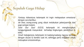 Sepuluh Gaya Hidup
5. Fantasy Adventure, kelompok ini ingin melepaskan emosional
dengan cara berlibur.
6. 99 lives, orang-orang yang sibuk melakukan pekerjaannya dari
pagi sampai malam.
7. Save Our Soul (S.O.S), kelompok ini mengharapkan
tanggungjawab masyarakat terhadap lingkungan, pendidikan &
etika.
8. Small Indulgences, kelompok ini kadang-kadang merasa kecewa
dengan situasi & kondisi saat ini, sehingga perlu kegiatan untuk
meluapkan emosionalnya.
 