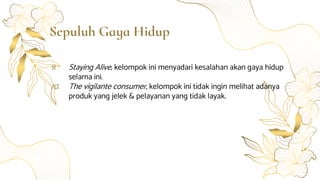 Sepuluh Gaya Hidup
9. Staying Alive, kelompok ini menyadari kesalahan akan gaya hidup
selama ini.
10. The vigilante consumer, kelompok ini tidak ingin melihat adanya
produk yang jelek & pelayanan yang tidak layak.
 