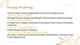 Strategi Marketing
Proses strategi marketing digambarkan oleh Cravens sebagai berikut :
Marketing Situation Analysis.
Berbagai informasi sebagai pertimbangan untuk mendesain marketing strategy.
Designing Marketing Strategy.
Lembaga harus mengatur penetapan & pencapaian target market, menetapkan
positioning.
Marketing Program Development.
Pengembangan program marketing.
Implementing and Managing Marketing Strategy.
Perlu diatur organisasi pemasarannya dengan menempatkan orang yang cocok
& bertanggung jawab.
 