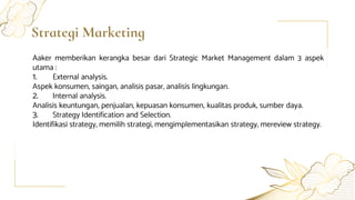 Strategi Marketing
Aaker memberikan kerangka besar dari Strategic Market Management dalam 3 aspek
utama :
1. External analysis.
Aspek konsumen, saingan, analisis pasar, analisis lingkungan.
2. Internal analysis.
Analisis keuntungan, penjualan, kepuasan konsumen, kualitas produk, sumber daya.
3. Strategy Identification and Selection.
Identifikasi strategy, memilih strategi, mengimplementasikan strategy, mereview strategy.
 