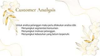 Customer Analysis
Untuk analisa pelanggan maka perlu dilakukan analisa sbb:
1. Menyangkut segmentasi konsumen.
2. Menyangkut motivasi pelanggan.
3. Menyangkut kebutuhan yang belum terpenuhi.
 