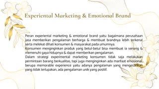 Experiental Marketing & Emotional Brand
Peran experiental marketing & emotional brand yaitu bagaimana perusahaan
jasa memberikan pengalaman berharga & membuat brandnya lebih terkenal
serta melekat dihati konsumen & masyarakat pada umumnya.
Konsumen menginginkan produk yang betul-betul bisa membuat ia senang &
memenuhi gaya hidupnya & dapat memberikan pengalaman.
Dalam strategi experimental marketing konsumen tidak saja melakukan
permintaan barang berkualitas, tapi juga menginginkan ada manfaat emosional,
berupa memorable experience yaitu adanya pengalaman yang mengesankan
yang tidak terlupakan, ada pengalaman unik yang positif.
 