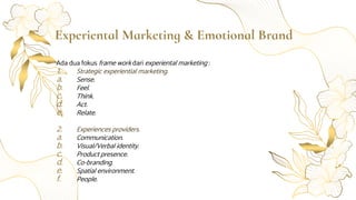 Experiental Marketing & Emotional Brand
Ada dua fokus frame work dari experiental marketing :
1. Strategic experiential marketing.
a. Sense.
b. Feel.
c. Think.
d. Act.
e. Relate.
2. Experiences providers.
a. Communication.
b. Visual/Verbal identity.
c. Product presence.
d. Co-branding.
e. Spatial environment.
f. People.
 