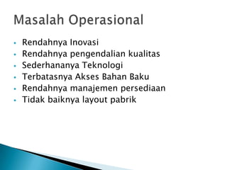    Rendahnya Inovasi
   Rendahnya pengendalian kualitas
   Sederhananya Teknologi
   Terbatasnya Akses Bahan Baku
   Rendahnya manajemen persediaan
   Tidak baiknya layout pabrik
 