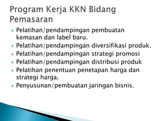    Pelatihan/pendampingan pembuatan
    kemasan dan label baru.
   Pelatihan/pendampingan diversifikasi produk.
   Pelatihan/pendampingan strategi promosi
   Pelatihan/pendampingan distribusi produk
   Pelatihan penentuan penetapan harga dan
    strategi harga.
   Penyusunan/pembuatan jaringan bisnis.
 
