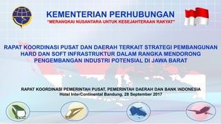 KEMENTERIAN PERHUBUNGAN
RAPAT KOORDINASI PEMERINTAH PUSAT, PEMERINTAH DAERAH DAN BANK INDONESIA
Hotel InterContinental Bandung, 28 September 2017
“MERANGKAI NUSANTARA UNTUK KESEJAHTERAAN RAKYAT”
RAPAT KOORDINASI PUSAT DAN DAERAH TERKAIT STRATEGI PEMBANGUNAN
HARD DAN SOFT INFRASTRUKTUR DALAM RANGKA MENDORONG
PENGEMBANGAN INDUSTRI POTENSIAL DI JAWA BARAT
 