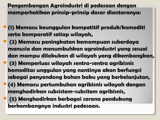 Pengembangan Agroindustri di pedesaan dengan
memperhatikan prinsip-prinsip dasar diantaranya:
(1)

Memacu keunggulan kompetitif produk/komoditi
serta komparatif setiap wilayah,
 (2) Memacu peningkatan kemampuan suberdaya
manusia dan menumbuhkan agroindustri yang sesuai
dan mampu dilakukan di wilayah yang dikembangkan,
 (3) Memperluas wilayah sentra-sentra agribisnis
komoditas unggulan yang nantinya akan berfungsi
sebagai penyandang bahan baku yang berkelanjutan,
(4) Memacu pertumbuhan agribisnis wilayah dengan
menghadirkan subsistem-subsitem agribisnis,
 (5) Menghadirkan berbagai sarana pendukung
berkembangnya industri pedesaan.

 
