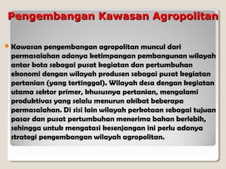 Pengembangan Kawasan Agropolitan
 Kawasan

pengembangan agropolitan muncul dari
permasalahan adanya ketimpangan pembangunan wilayah
antar kota sebagai pusat kegiatan dan pertumbuhan
ekonomi dengan wilayah produsen sebagai pusat kegiatan
pertanian (yang tertinggal). Wilayah desa dengan kegiatan
utama sektor primer, khususnya pertanian, mengalami
produktivas yang selalu menurun akibat beberapa
permasalahan. Di sisi lain wilayah perkotaan sebagai tujuan
pasar dan pusat pertumbuhan menerima bahan berlebih,
sehingga untuk mengatasi kesenjangan ini perlu adanya
strategi pengembangan wilayah agropolitan.

 