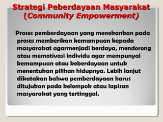 Strategi Peberdayaan Masyarakat
(Community Empowerment)
Proses pemberdayaan yang menekankan pada
proses memberikan kemampuan kepada
masyarakat agarmenjadi berdaya, mendorong
atau memotivasi individu agar mempunyai
kemampuan atau keberdayaan untuk
menentukan pilihan hidupnya. Lebih lanjut
dikatakan bahwa pemberdayaan harus
ditujukan pada kelompok atau lapisan
masyarakat yang tertinggal.

 