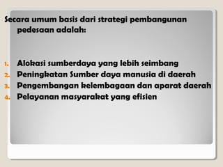 Secara umum basis dari strategi pembangunan
pedesaan adalah:

1.
2.
3.
4.

Alokasi sumberdaya yang lebih seimbang
Peningkatan Sumber daya manusia di daerah
Pengembangan kelembagaan dan aparat daerah
Pelayanan masyarakat yang efisien

 