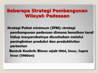 Beberapa Strategi Pembangunan
Wilayah Pedesaan
Strategi Paket minimum (SPM): strategi
pembangunan pedesaan dimana kenaikan taraf
hidup masyarakatnya diusahakan melalui
peningkatan produksi dan produktivitas
pertanian
Bentuk Konkrit: Bimas sejak 1964, Insus, Supra
Insus (1980an)

 