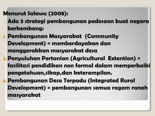 Menurut Salawu (2008):
Ada 3 strategi pembangunan pedesaan buat negara
berkembang:
1. Pembangunan Masyarakat (Community
Development) = memberdayakan dan
menggerakkan masyarakat desa
2. Penyuluhan Pertanian (Agricultural Extention) =
fasilitasi pendidikan non formal dalam memperbaiki
pengetahuan,sikap,dan keterampilan.
3. Pembangunan Desa Terpadu (Integrated Rural
Development) = pembangunan semua ragam ranah
masyarakat

 